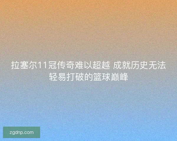拉塞尔11冠传奇难以超越 成就历史无法轻易打破的篮球巅峰