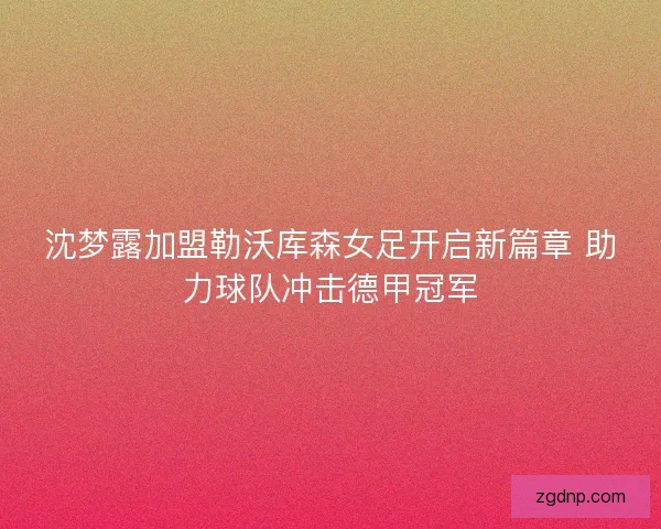 沈梦露加盟勒沃库森女足开启新篇章 助力球队冲击德甲冠军